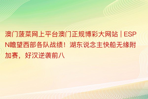 澳门菠菜网上平台澳门正规博彩大网站 | ESPN瞻望西部各队战绩！湖东说念主快船无缘附加赛，好汉逆袭前八