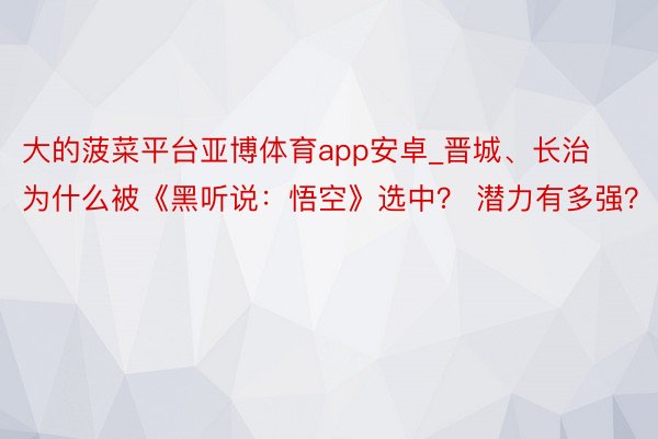 大的菠菜平台亚博体育app安卓_晋城、长治为什么被《黑听说：悟空》选中？ 潜力有多强？