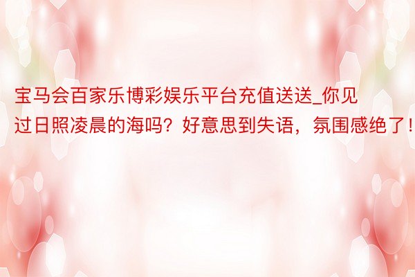 宝马会百家乐博彩娱乐平台充值送送_你见过日照凌晨的海吗？好意思到失语，氛围感绝了！