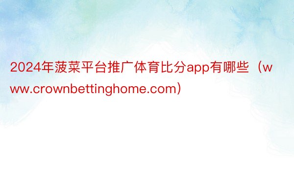 2024年菠菜平台推广体育比分app有哪些（www.crownbettinghome.com）