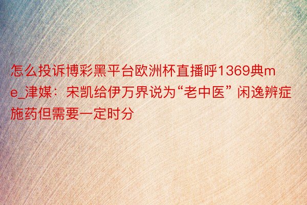 怎么投诉博彩黑平台欧洲杯直播呼1369典me_津媒：宋凯给伊万界说为“老中医” 闲逸辨症施药但需要一定时分