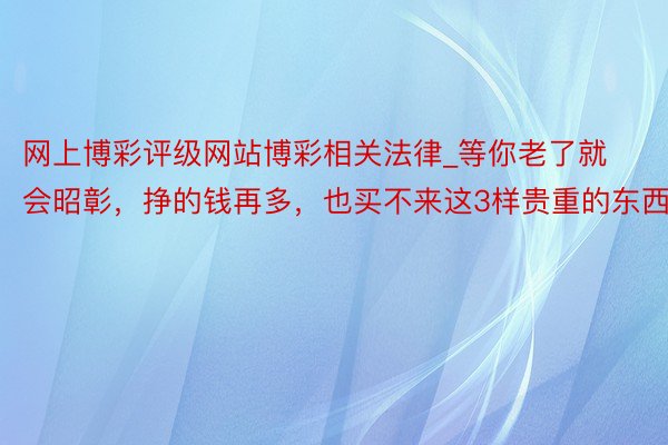 网上博彩评级网站博彩相关法律_等你老了就会昭彰，挣的钱再多，也买不来这3样贵重的东西