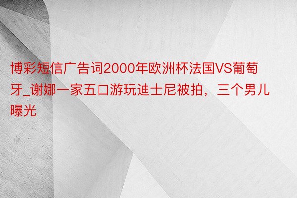 博彩短信广告词2000年欧洲杯法国VS葡萄牙_谢娜一家五口游玩迪士尼被拍，三个男儿曝光